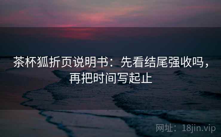 茶杯狐折页说明书:先看结尾强收吗,再把时间写起止 茶杯狐折页说明书:先看结尾强收吗,再把时间写起止