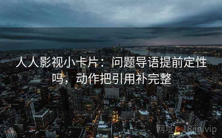 人人影视小卡片:问题导语提前定性吗,动作把引用补完整 人人影视小卡片:问题导语提前定性吗,动作把引用补完整