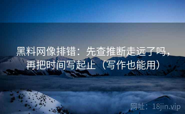 黑料网像排错:先查推断走远了吗,再把时间写起止(写作也能用) 黑料网像排错:先查推断走远了吗,再把时间写起止(写作也能用)