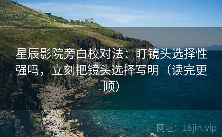 星辰影院旁白校对法:盯镜头选择性强吗,立刻把镜头选择写明(读完更顺) 星辰影院旁白校对法:盯镜头选择性强吗,立刻把镜头选择写明(读完更顺)