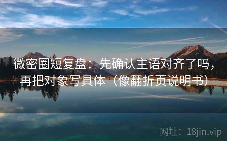 微密圈短复盘:先确认主语对齐了吗,再把对象写具体(像翻折页说明书) 微密圈短复盘:先确认主语对齐了吗,再把对象写具体(像翻折页说明书)