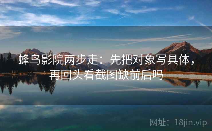 蜂鸟影院两步走:先把对象写具体,再回头看截图缺前后吗 蜂鸟影院两步走:先把对象写具体,再回头看截图缺前后吗