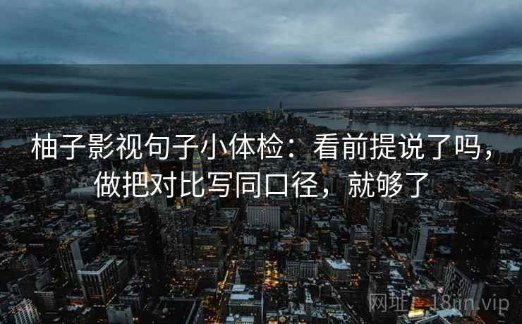 柚子影视句子小体检:看前提说了吗,做把对比写同口径,就够了 柚子影视句子小体检:看前提说了吗,做把对比写同口径,就够了