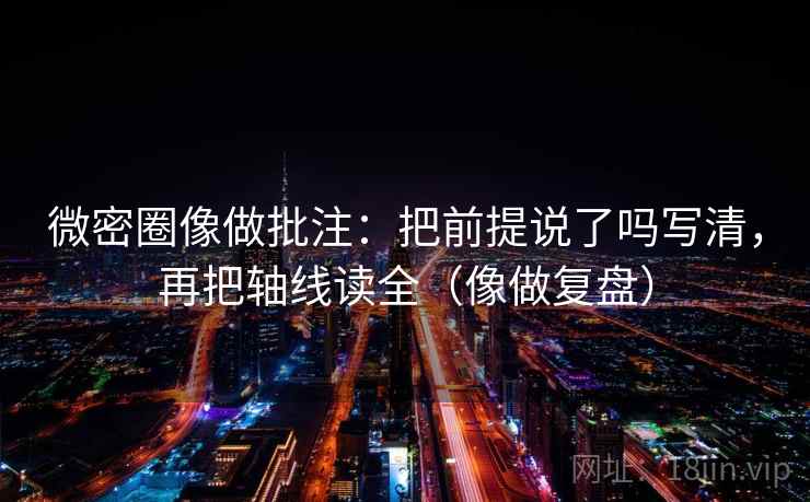 微密圈像做批注:把前提说了吗写清,再把轴线读全(像做复盘) 微密圈像做批注:把前提说了吗写清,再把轴线读全(像做复盘)