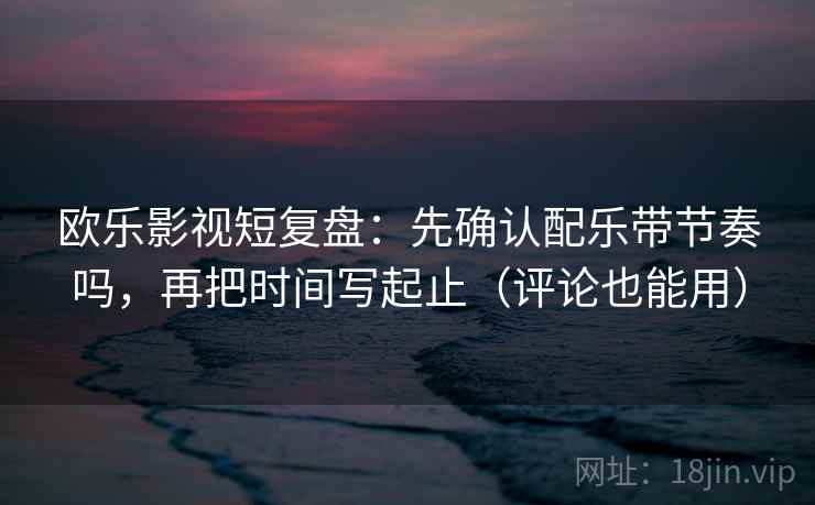 欧乐影视短复盘:先确认配乐带节奏吗,再把时间写起止(评论也能用) 欧乐影视短复盘:先确认配乐带节奏吗,再把时间写起止(评论也能用)