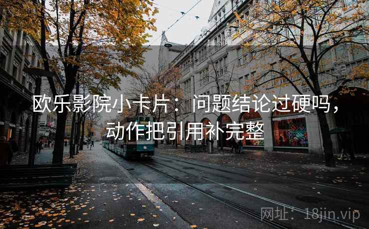 欧乐影院小卡片:问题结论过硬吗,动作把引用补完整 欧乐影院小卡片:问题结论过硬吗,动作把引用补完整