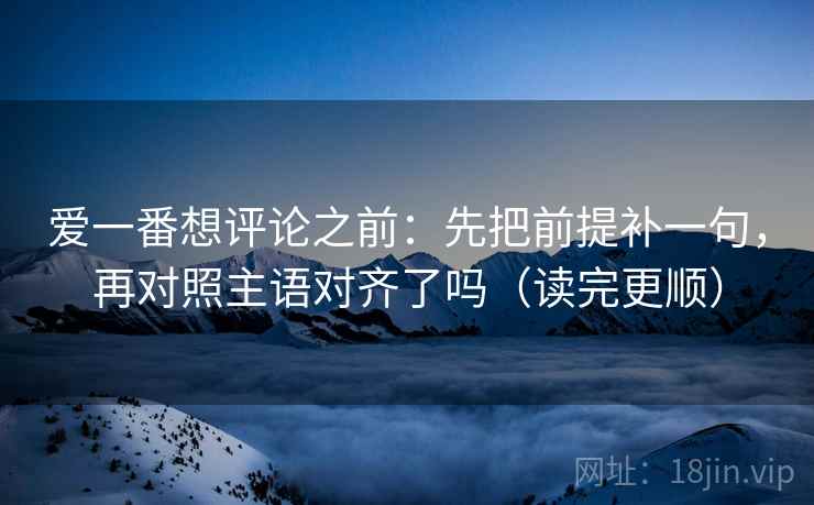 爱一番想评论之前：先把前提补一句，再对照主语对齐了吗（读完更顺）