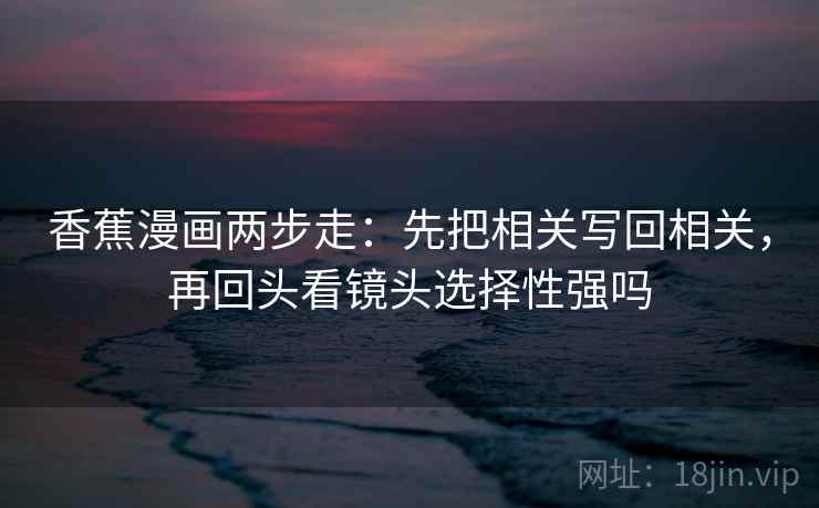 香蕉漫画两步走:先把相关写回相关,再回头看镜头选择性强吗 香蕉漫画两步走:先把相关写回相关,再回头看镜头选择性强吗