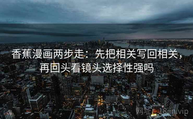 香蕉漫画两步走:先把相关写回相关,再回头看镜头选择性强吗 香蕉漫画两步走:先把相关写回相关,再回头看镜头选择性强吗