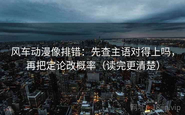 风车动漫像排错：先查主语对得上吗，再把定论改概率（读完更清楚）