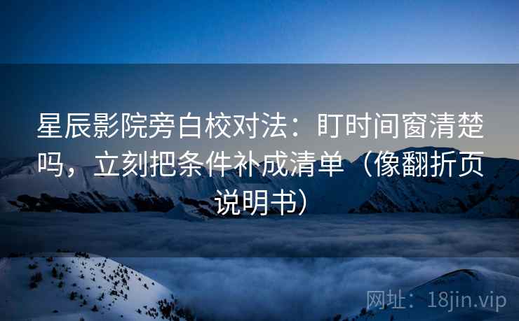 星辰影院旁白校对法：盯时间窗清楚吗，立刻把条件补成清单（像翻折页说明书）