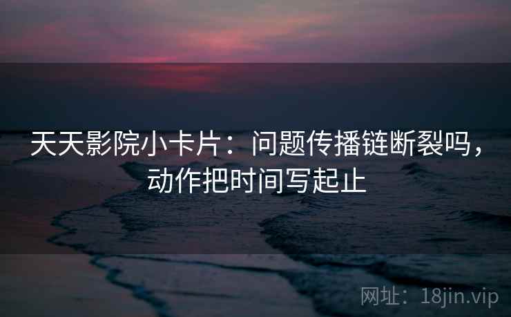 天天影院小卡片：问题传播链断裂吗，动作把时间写起止