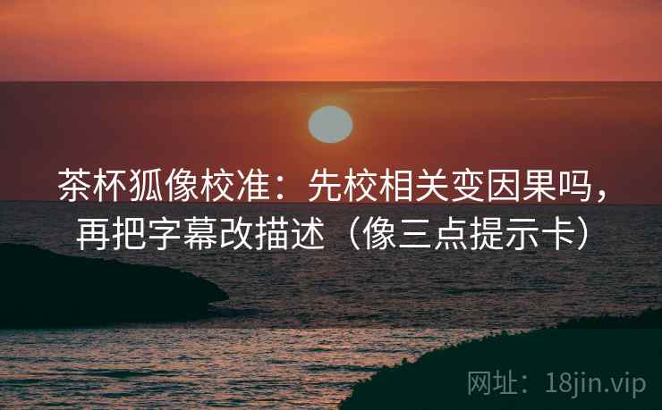 茶杯狐像校准：先校相关变因果吗，再把字幕改描述（像三点提示卡）