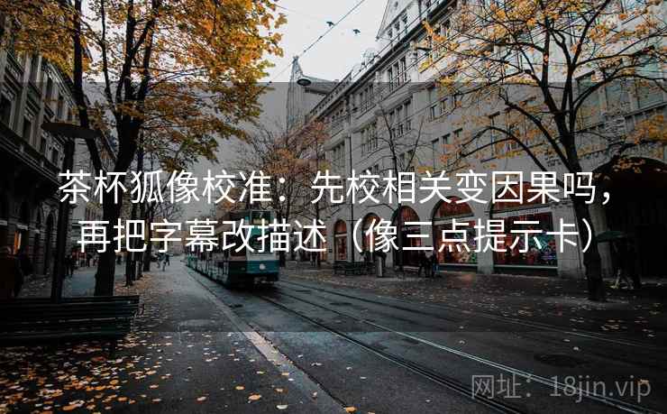 茶杯狐像校准：先校相关变因果吗，再把字幕改描述（像三点提示卡）